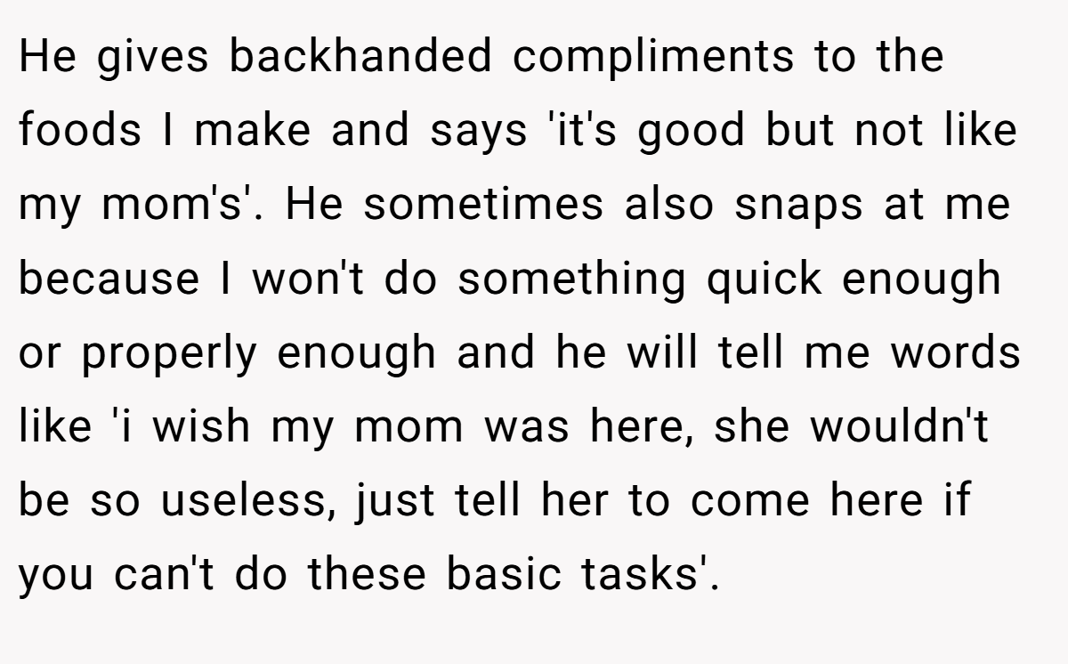 He gives backhanded compliments to the foods I make and says 'it's good but not like my mom's'. He sometimes also snaps at me because I won't do something quick enough or properly enough and he will tell me words like 'i wish my mom was here, she wouldn't be so useless, just tell her to come here if you can't do these basic tasks'.