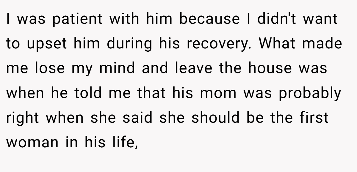 I was patient with him because I didn't want to upset him during his recovery. What made me lose my mind and leave the house was when he told me that his mom was probably right when she said she should be the first woman in his life,
