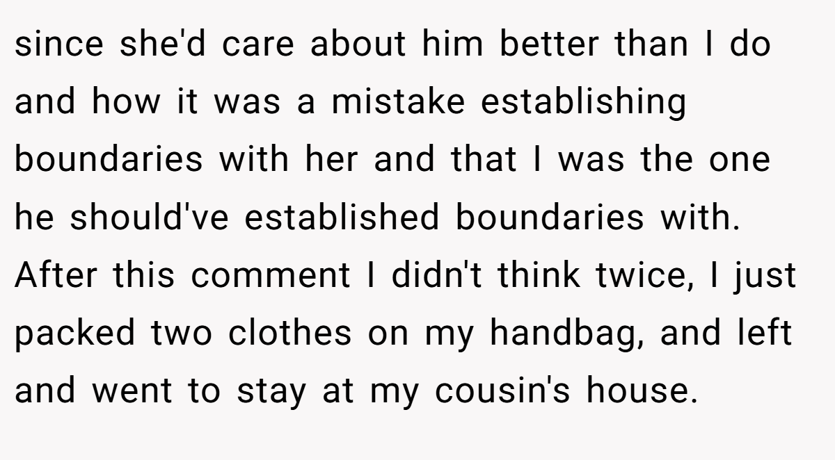 since she'd care about him better than I do and how it was a mistake establishing boundaries with her and that I was the one he should've established boundaries with. After this comment I didn't think twice, I just packed two clothes on my handbag, and left and went to stay at my cousin's house.