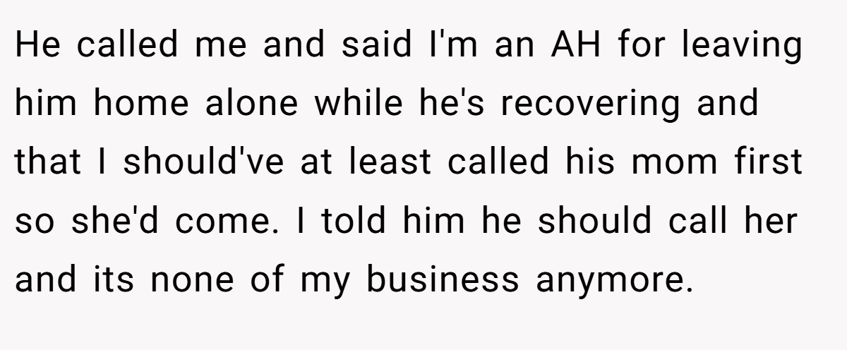 He called me and said I'm an AH for leaving him home alone while he's recovering and that I should've at least called his mom first so she'd come. I told him he should call her and its none of my business anymore.