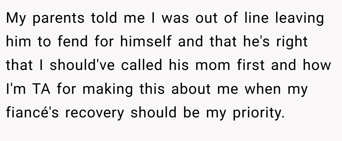 My parents told me I was out of line leaving him to fend for himself and that he's right that I should've called his mom first and how I'm TA for making this about me when my fiancé's recovery should be my priority.