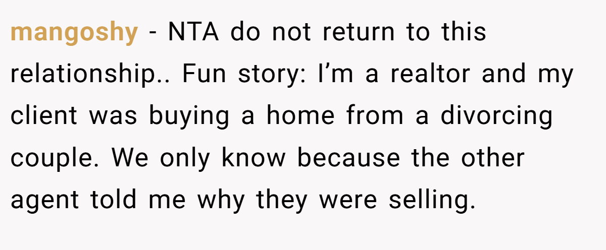 mangoshy - NTA do not return to this relationship.. Fun story: I’m a realtor and my client was buying a home from a divorcing couple. We only know because the other agent told me why they were selling.