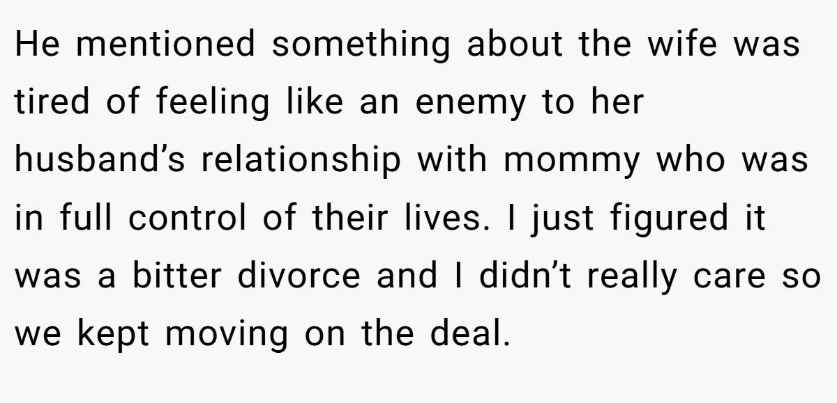 He mentioned something about the wife was tired of feeling like an enemy to her husband’s relationship with mommy who was in full control of their lives. I just figured it was a bitter divorce and I didn’t really care so we kept moving on the deal.