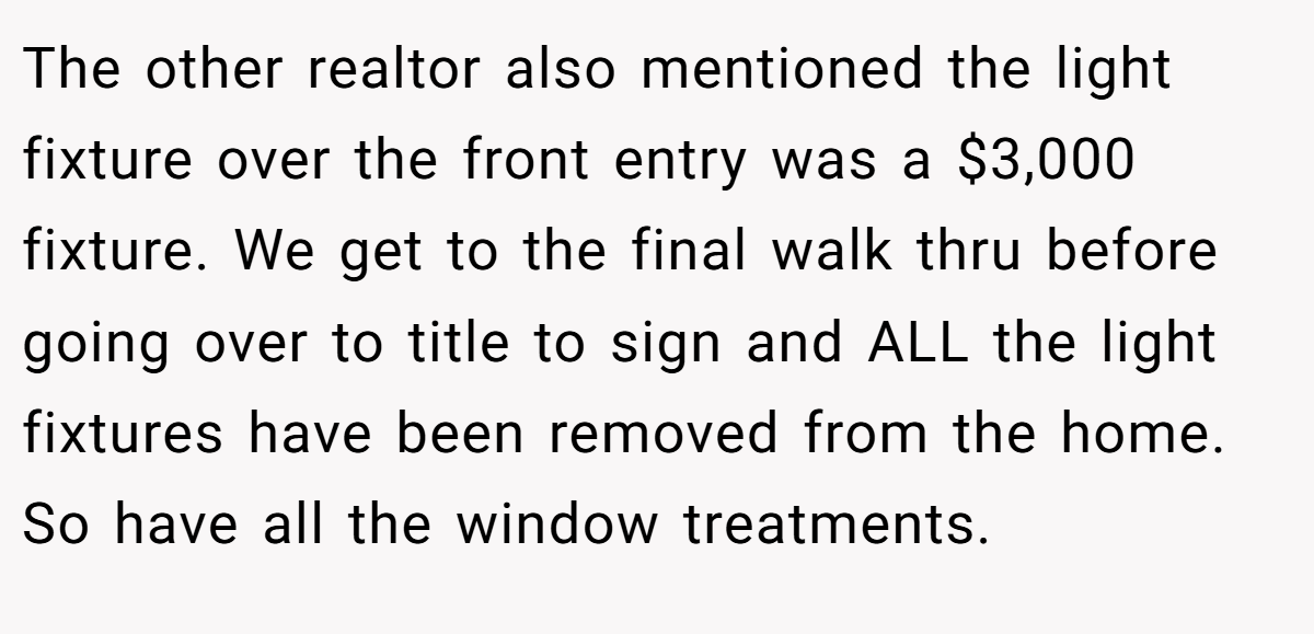The other realtor also mentioned the light fixture over the front entry was a $3,000 fixture. We get to the final walk thru before going over to title to sign and ALL the light fixtures have been removed from the home. So have all the window treatments.