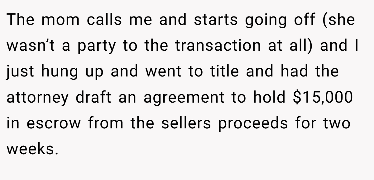 The mom calls me and starts going off (she wasn’t a party to the transaction at all) and I just hung up and went to title and had the attorney draft an agreement to hold $15,000 in escrow from the sellers proceeds for two weeks.