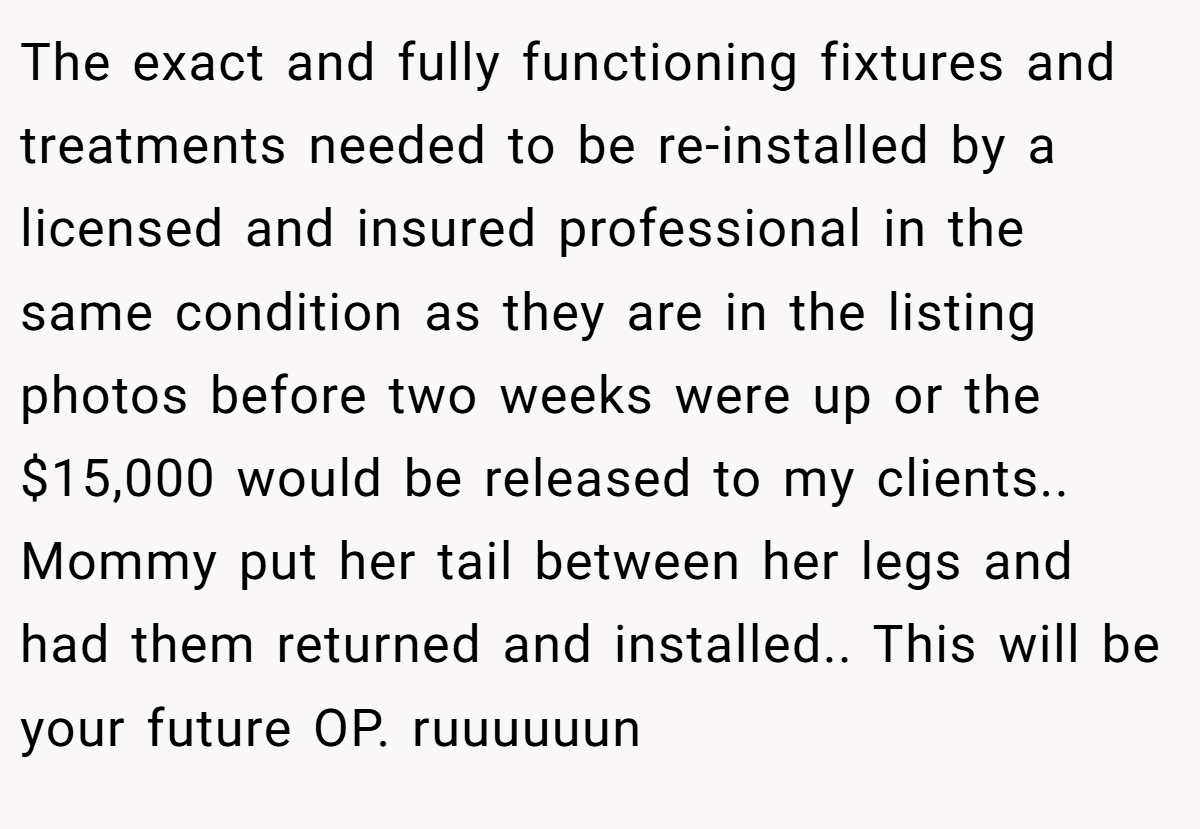 The exact and fully functioning fixtures and treatments needed to be re-installed by a licensed and insured professional in the same condition as they are in the listing photos before two weeks were up or the $15,000 would be released to my clients.. Mommy put her tail between her legs and had them returned and installed.. This will be your future OP. ruuuuuun