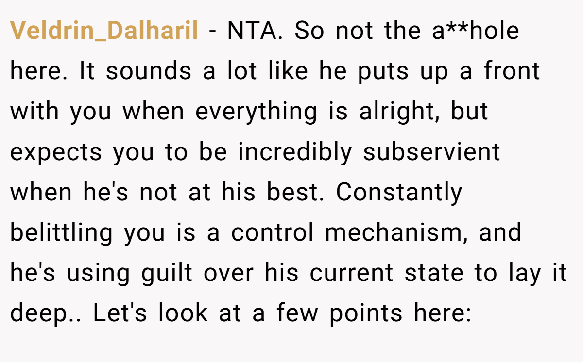 Veldrin_Dalharil - NTA. So not the a**hole here. It sounds a lot like he puts up a front with you when everything is alright, but expects you to be incredibly subservient when he's not at his best. Constantly belittling you is a control mechanism, and he's using guilt over his current state to lay it deep.. Let's look at a few points here: