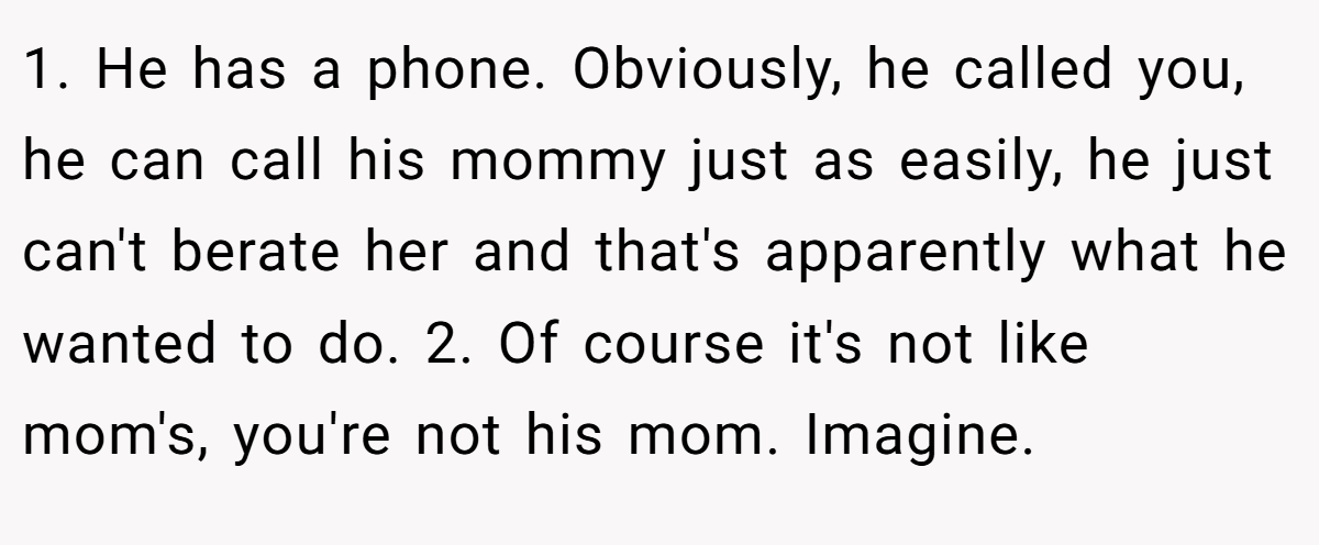 1. He has a phone. Obviously, he called you, he can call his mommy just as easily, he just can't berate her and that's apparently what he wanted to do. 2. Of course it's not like mom's, you're not his mom. Imagine.