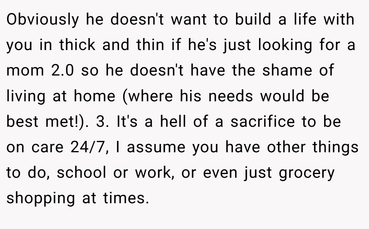 Obviously he doesn't want to build a life with you in thick and thin if he's just looking for a mom 2.0 so he doesn't have the shame of living at home (where his needs would be best met!). 3. It's a hell of a sacrifice to be on care 24/7, I assume you have other things to do, school or work, or even just grocery shopping at times.