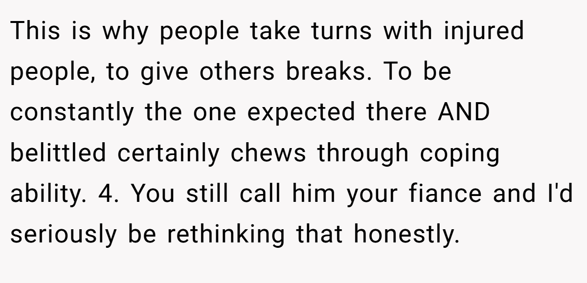 This is why people take turns with injured people, to give others breaks. To be constantly the one expected there AND belittled certainly chews through coping ability. 4. You still call him your fiance and I'd seriously be rethinking that honestly.