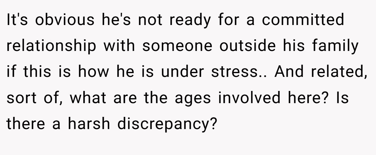 It's obvious he's not ready for a committed relationship with someone outside his family if this is how he is under stress.. And related, sort of, what are the ages involved here? Is there a harsh discrepancy?