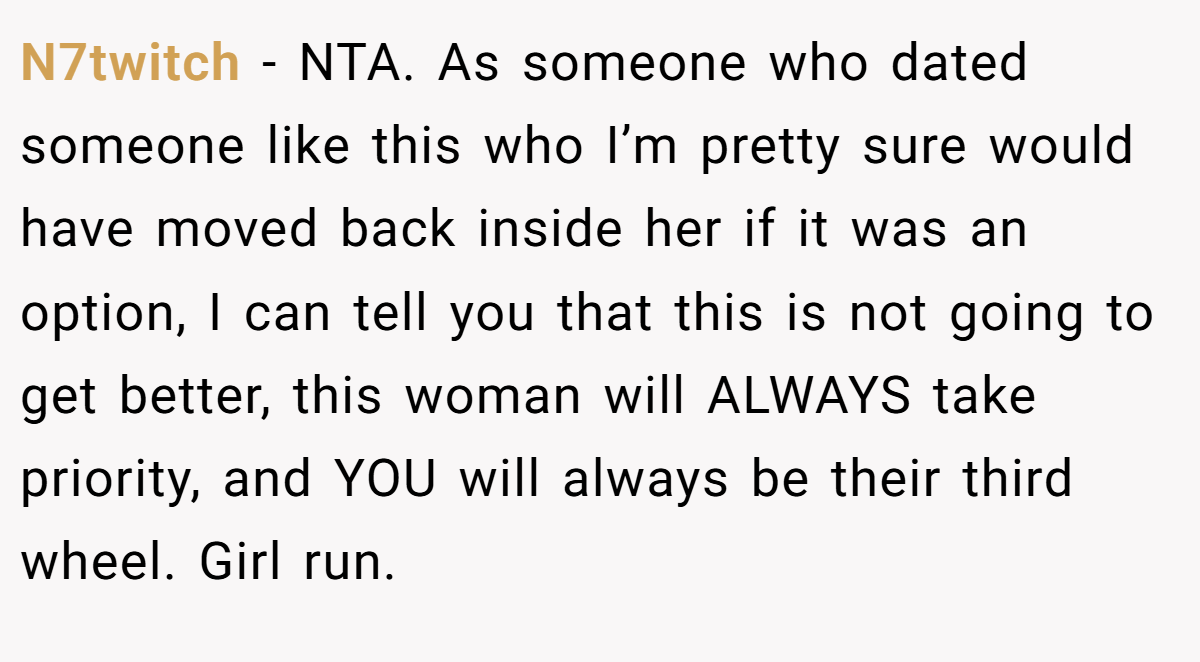 N7twitch - NTA. As someone who dated someone like this who I’m pretty sure would have moved back inside her if it was an option, I can tell you that this is not going to get better, this woman will ALWAYS take priority, and YOU will always be their third wheel. Girl run.