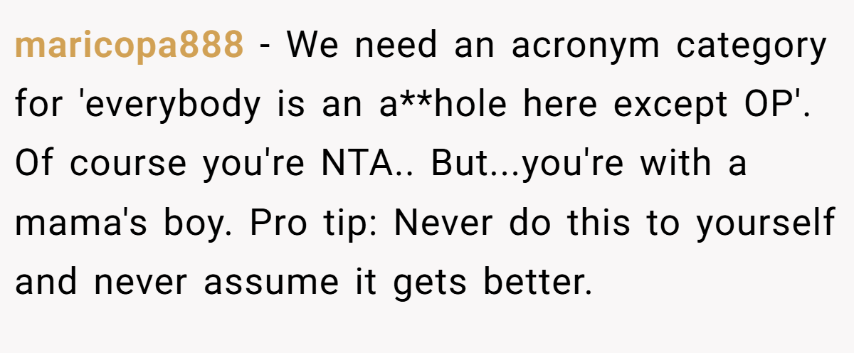 maricopa888 - We need an acronym category for 'everybody is an a**hole here except OP'. Of course you're NTA.. But...you're with a mama's boy. Pro tip: Never do this to yourself and never assume it gets better.