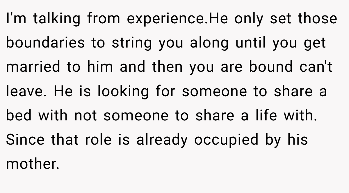 I'm talking from experience.He only set those boundaries to string you along until you get married to him and then you are bound can't leave. He is looking for someone to share a bed with not someone to share a life with. Since that role is already occupied by his mother.