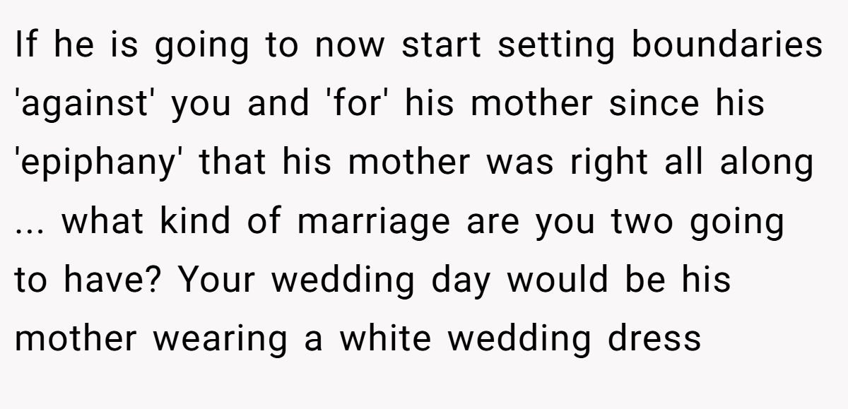 If he is going to now start setting boundaries 'against' you and 'for' his mother since his 'epiphany' that his mother was right all along ... what kind of marriage are you two going to have? Your wedding day would be his mother wearing a white wedding dress