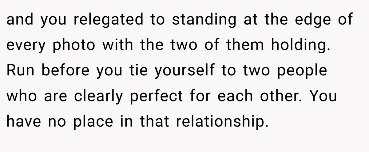 and you relegated to standing at the edge of every photo with the two of them holding. Run before you tie yourself to two people who are clearly perfect for each other. You have no place in that relationship.