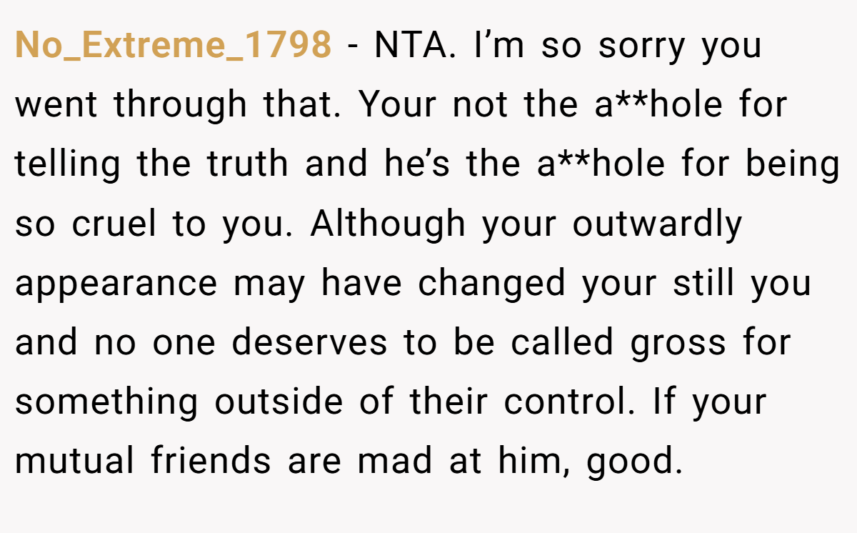 No_Extreme_1798 − NTA. I’m so sorry you went through that. Your not the a**hole for telling the truth and he’s the a**hole for being so cruel to you. Although your outwardly appearance may have changed your still you and no one deserves to be called gross for something outside of their control. If your mutual friends are mad at him, good.