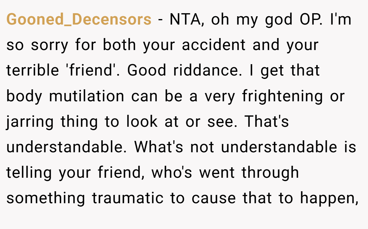 Gooned_Decensors − NTA, oh my god OP. I'm so sorry for both your accident and your terrible 'friend'. Good riddance. I get that body mutilation can be a very frightening or jarring thing to look at or see. That's understandable. What's not understandable is telling your friend, who's went through something traumatic to cause that to happen,