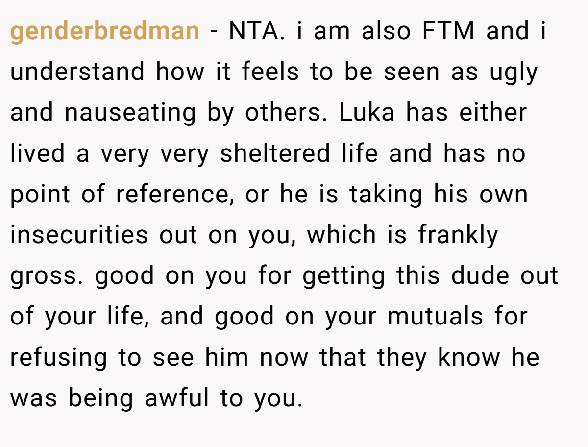 genderbredman − NTA. i am also FTM and i understand how it feels to be seen as ugly and nauseating by others. Luka has either lived a very very sheltered life and has no point of reference, or he is taking his own insecurities out on you, which is frankly gross. good on you for getting this dude out of your life, and good on your mutuals for refusing to see him now that they know he was being awful to you.