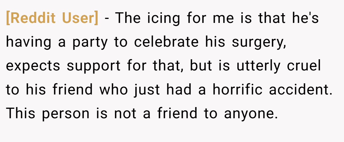 [Reddit User] − The icing for me is that he's having a party to celebrate his surgery, expects support for that, but is utterly cruel to his friend who just had a horrific accident. This person is not a friend to anyone.
