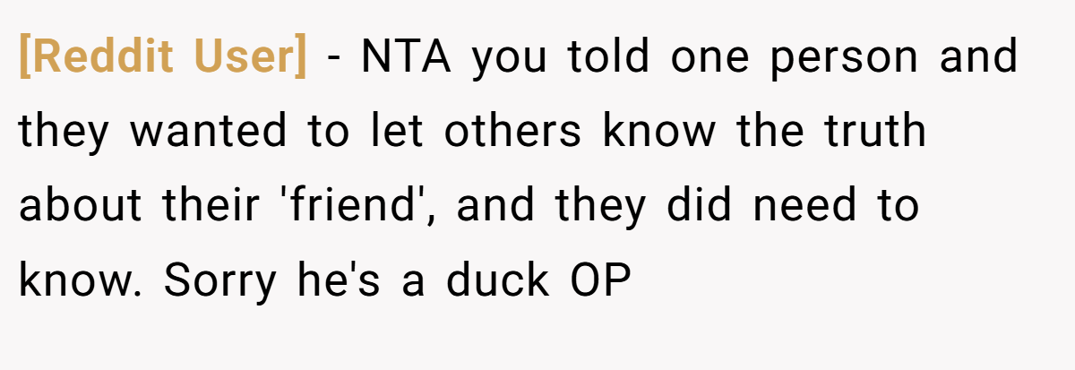 [Reddit User] − NTA you told one person and they wanted to let others know the truth about their 'friend', and they did need to know. Sorry he's a duck OP