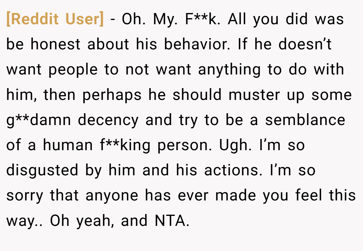 [Reddit User] − Oh. My. F**k. All you did was be honest about his behavior. If he doesn’t want people to not want anything to do with him, then perhaps he should muster up some g**damn decency and try to be a semblance of a human f**king person. Ugh. I’m so disgusted by him and his actions. I’m so sorry that anyone has ever made you feel this way.. Oh yeah, and NTA.