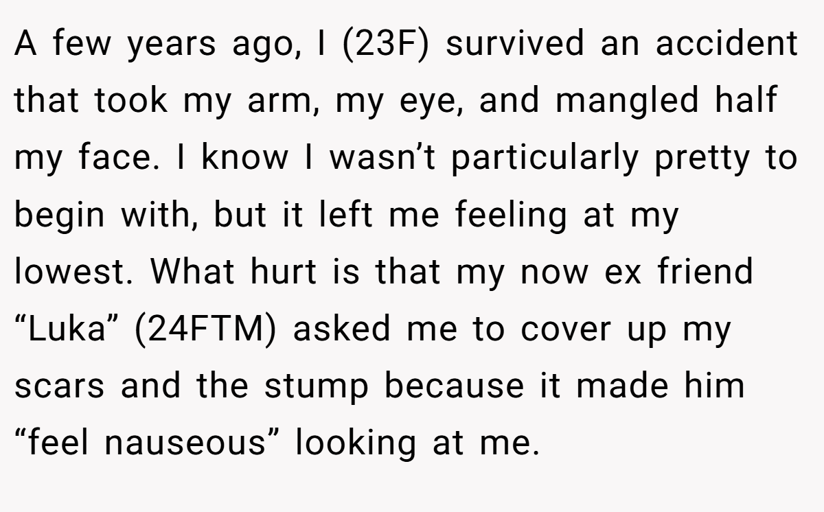 A few years ago, I (23F) survived an accident that took my arm, my eye, and mangled half my face. I know I wasn’t particularly pretty to begin with, but it left me feeling at my lowest. What hurt is that my now ex friend “Luka” (24FTM) asked me to cover up my scars and the stump because it made him “feel nauseous” looking at me.