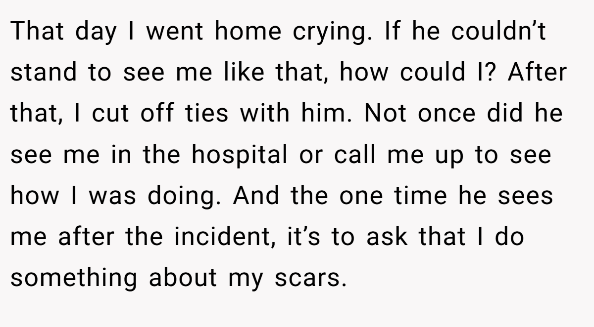 That day I went home crying. If he couldn’t stand to see me like that, how could I? After that, I cut off ties with him. Not once did he see me in the hospital or call me up to see how I was doing. And the one time he sees me after the incident, it’s to ask that I do something about my scars.