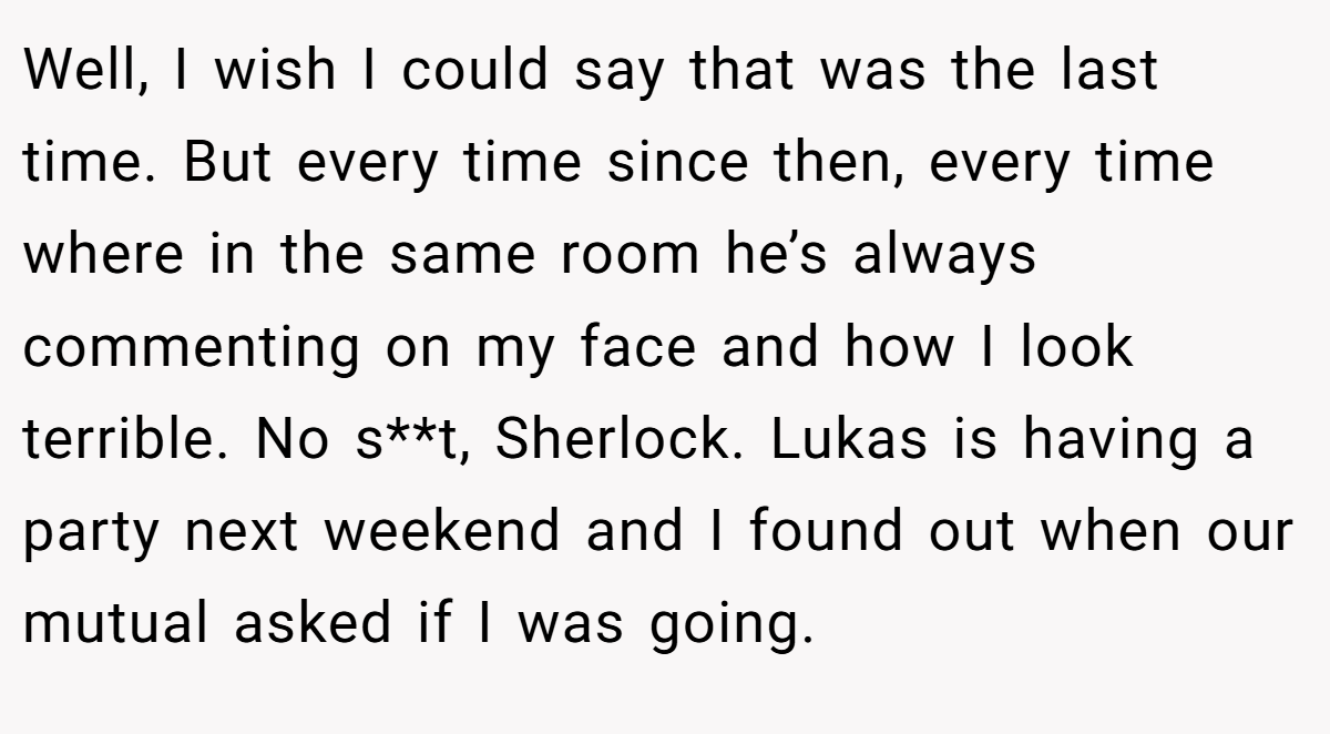 Well, I wish I could say that was the last time. But every time since then, every time where in the same room he’s always commenting on my face and how I look terrible. No s**t, Sherlock. Lukas is having a party next weekend and I found out when our mutual asked if I was going.