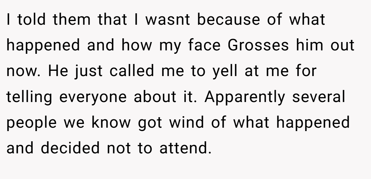 I told them that I wasnt because of what happened and how my face Grosses him out now. He just called me to yell at me for telling everyone about it. Apparently several people we know got wind of what happened and decided not to attend.