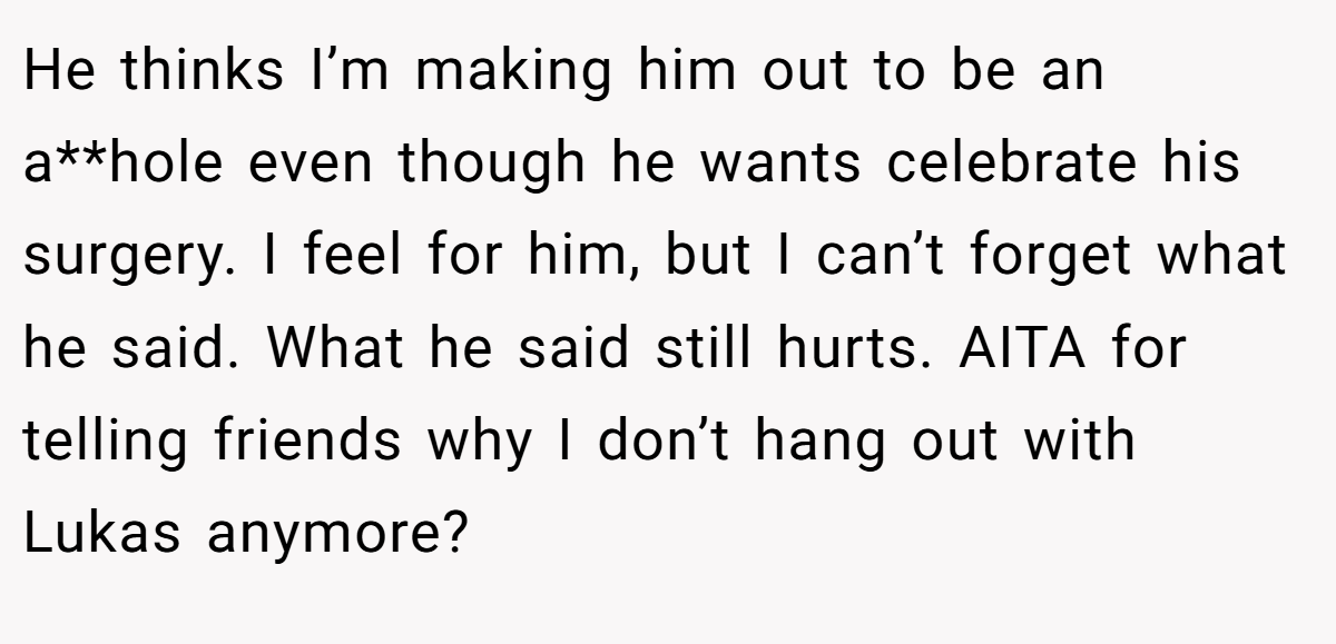 He thinks I’m making him out to be an a**hole even though he wants celebrate his surgery. I feel for him, but I can’t forget what he said. What he said still hurts. AITA for telling friends why I don’t hang out with Lukas anymore?