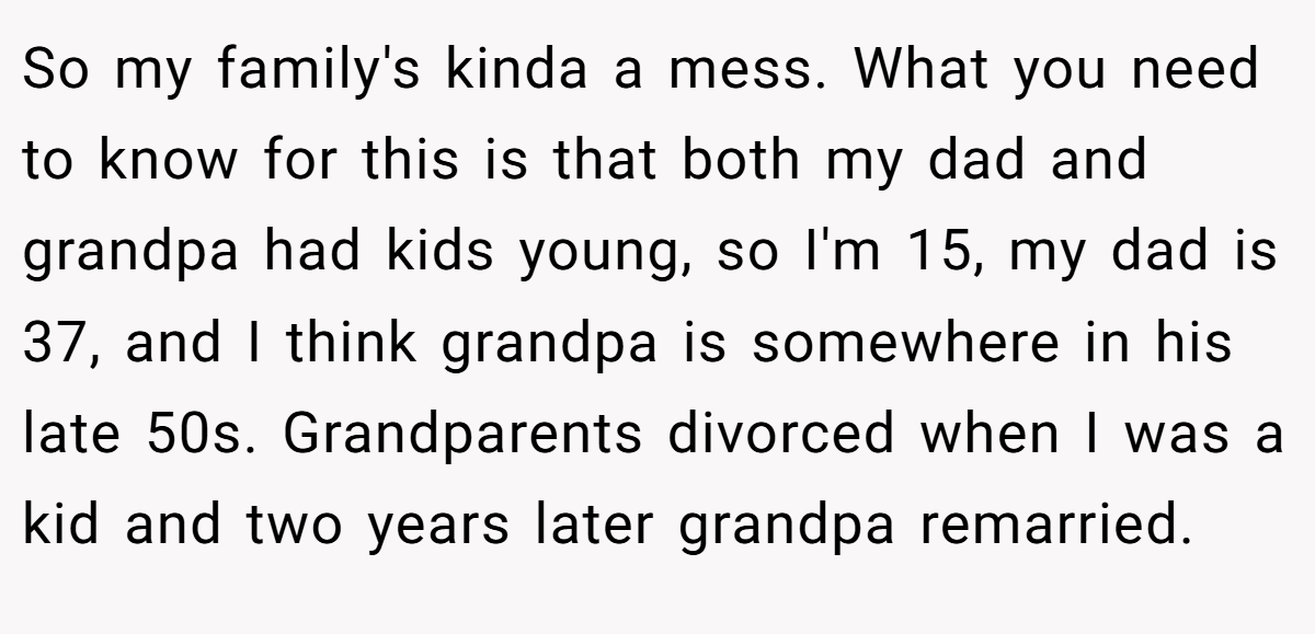 So my family's kinda a mess. What you need to know for this is that both my dad and grandpa had kids young, so I'm 15, my dad is 37, and I think grandpa is somewhere in his late 50s. Grandparents divorced when I was a kid and two years later grandpa remarried.
