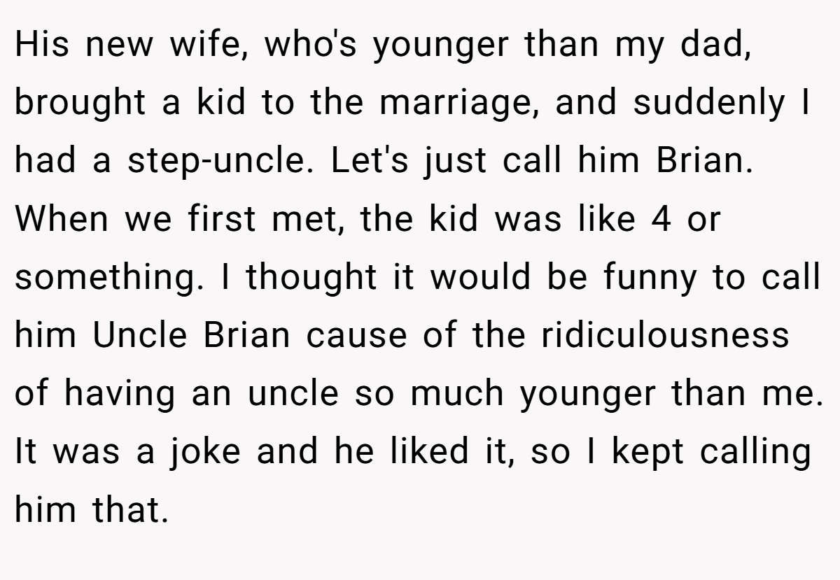 His new wife, who's younger than my dad, brought a kid to the marriage, and suddenly I had a step-uncle. Let's just call him Brian. When we first met, the kid was like 4 or something. I thought it would be funny to call him Uncle Brian cause of the ridiculousness of having an uncle so much younger than me. It was a joke and he liked it, so I kept calling him that.