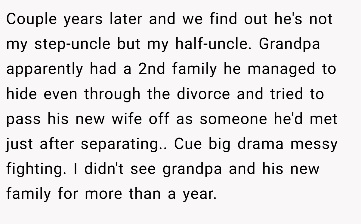 Couple years later and we find out he's not my step-uncle but my half-uncle. Grandpa apparently had a 2nd family he managed to hide even through the divorce and tried to pass his new wife off as someone he'd met just after separating.. Cue big drama messy fighting. I didn't see grandpa and his new family for more than a year.