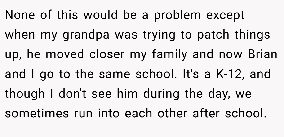 None of this would be a problem except when my grandpa was trying to patch things up, he moved closer my family and now Brian and I go to the same school. It's a K-12, and though I don't see him during the day, we sometimes run into each other after school.