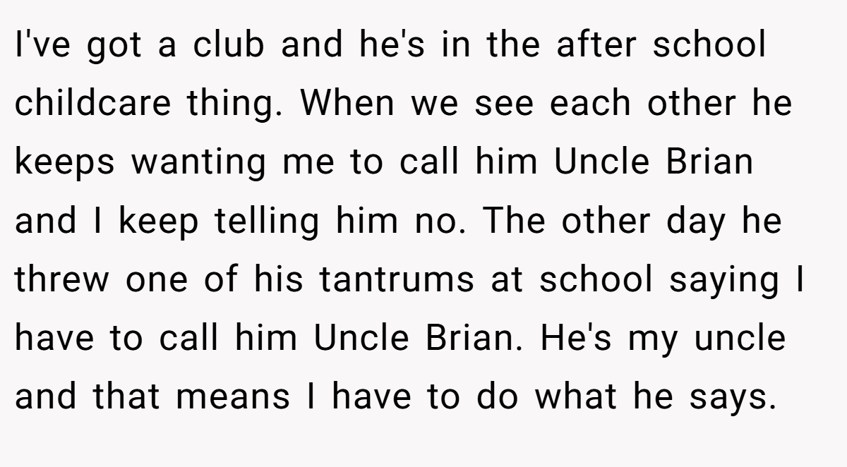 I've got a club and he's in the after school childcare thing. When we see each other he keeps wanting me to call him Uncle Brian and I keep telling him no. The other day he threw one of his tantrums at school saying I have to call him Uncle Brian. He's my uncle and that means I have to do what he says.