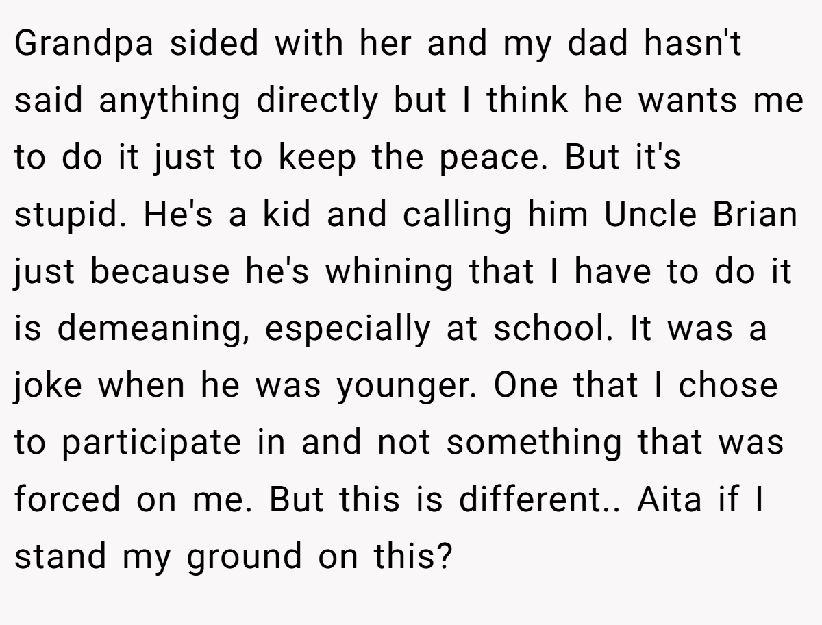 Grandpa sided with her and my dad hasn't said anything directly but I think he wants me to do it just to keep the peace. But it's stupid. He's a kid and calling him Uncle Brian just because he's whining that I have to do it is demeaning, especially at school. It was a joke when he was younger. One that I chose to participate in and not something that was forced on me. But this is different.. Aita if I stand my ground on this?