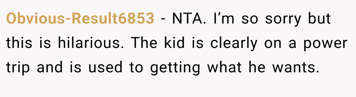 Obvious-Result6853 - NTA. I’m so sorry but this is hilarious. The kid is clearly on a power trip and is used to getting what he wants.