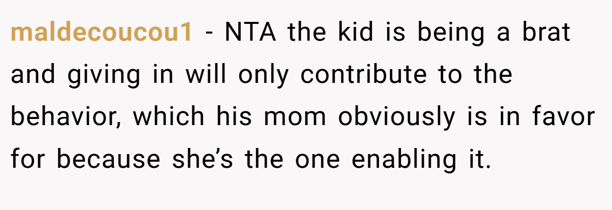 maldecoucou1 - NTA the kid is being a brat and giving in will only contribute to the behavior, which his mom obviously is in favor for because she’s the one enabling it.