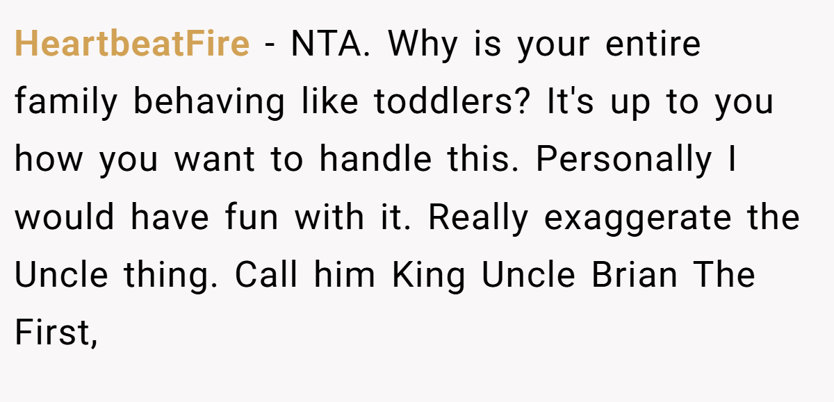 HeartbeatFire - NTA. Why is your entire family behaving like toddlers? It's up to you how you want to handle this. Personally I would have fun with it. Really exaggerate the Uncle thing. Call him King Uncle Brian The First,