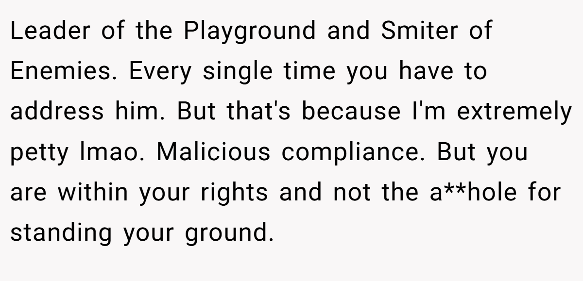 Leader of the Playground and Smiter of Enemies. Every single time you have to address him. But that's because I'm extremely petty lmao. Malicious compliance. But you are within your rights and not the a**hole for standing your ground.