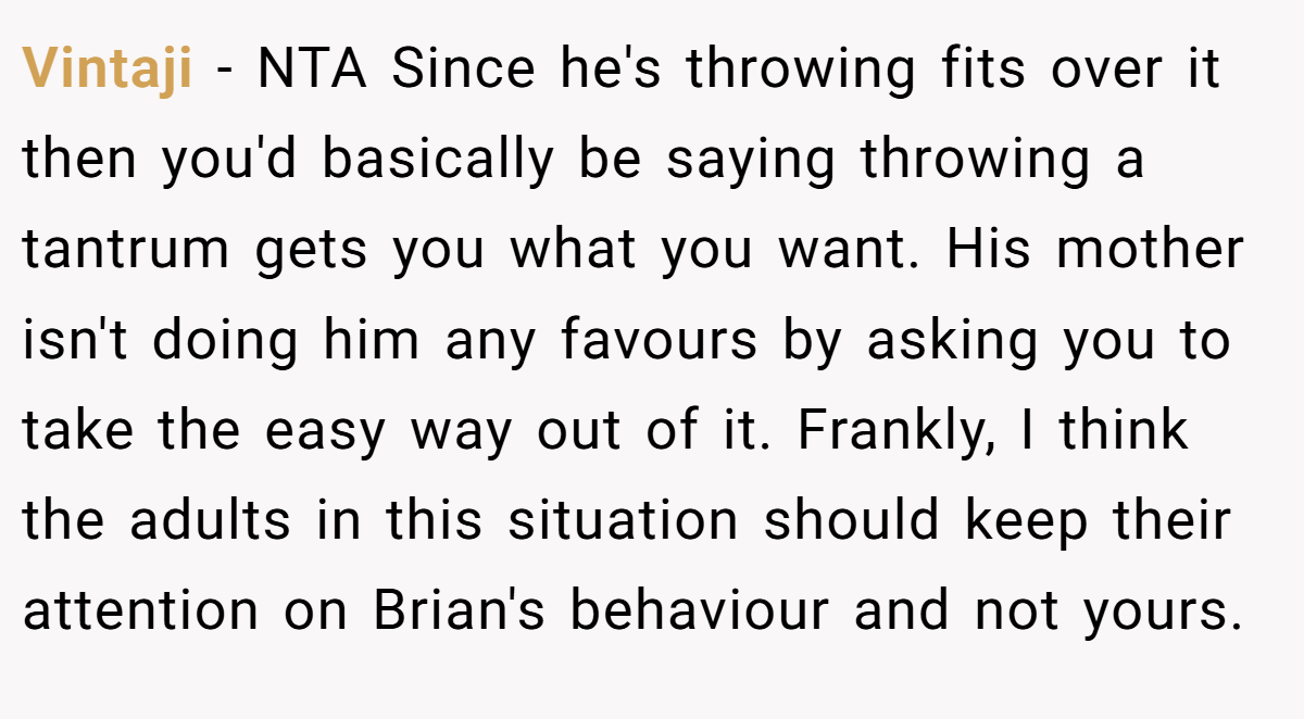 Vintaji - NTA Since he's throwing fits over it then you'd basically be saying throwing a tantrum gets you what you want. His mother isn't doing him any favours by asking you to take the easy way out of it. Frankly, I think the adults in this situation should keep their attention on Brian's behaviour and not yours.