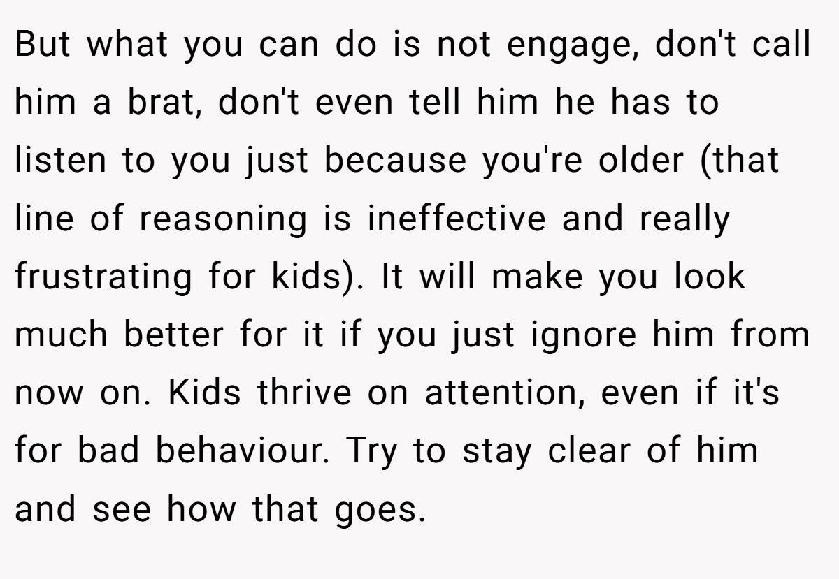 But what you can do is not engage, don't call him a brat, don't even tell him he has to listen to you just because you're older (that line of reasoning is ineffective and really frustrating for kids). It will make you look much better for it if you just ignore him from now on. Kids thrive on attention, even if it's for bad behaviour. Try to stay clear of him and see how that goes.