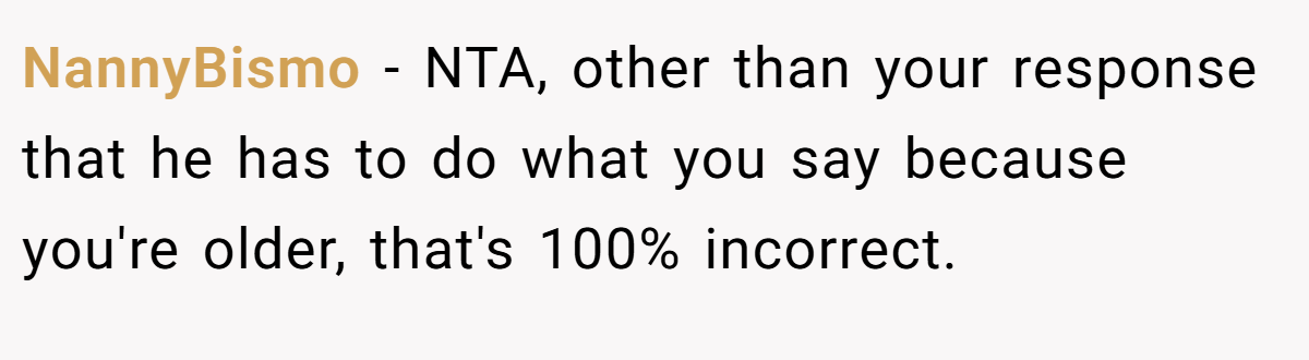 NannyBismo - NTA, other than your response that he has to do what you say because you're older, that's 100% incorrect.