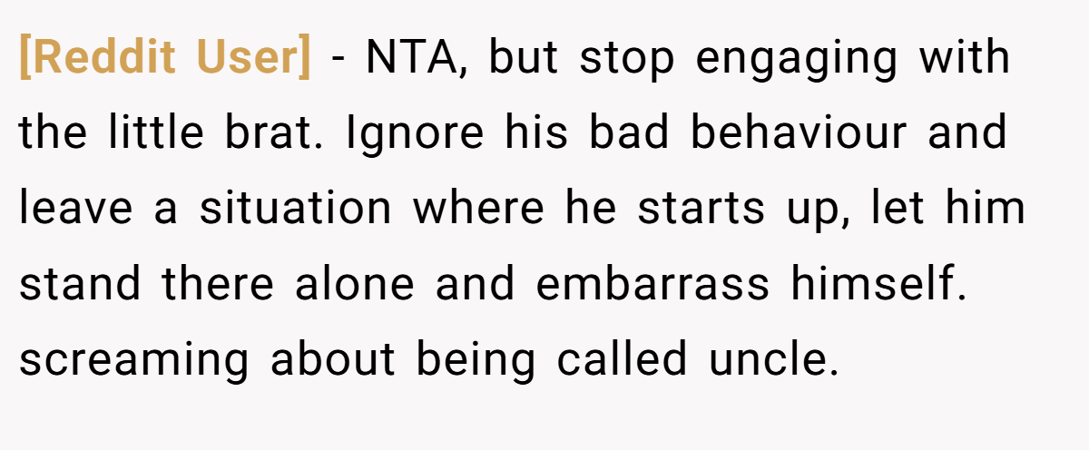 [Reddit User] - NTA, but stop engaging with the little brat. Ignore his bad behaviour and leave a situation where he starts up, let him stand there alone and embarrass himself. screaming about being called uncle.