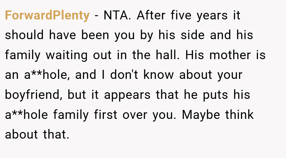 ForwardPlenty − NTA. After five years it should have been you by his side and his family waiting out in the hall. His mother is an a**hole, and I don't know about your boyfriend, but it appears that he puts his a**hole family first over you. Maybe think about that.