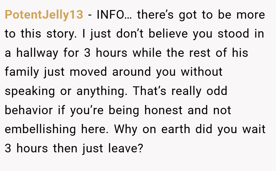 PotentJelly13 − INFO… there’s got to be more to this story. I just don’t believe you stood in a hallway for 3 hours while the rest of his family just moved around you without speaking or anything. That’s really odd behavior if you’re being honest and not embellishing here. Why on earth did you wait 3 hours then just leave?