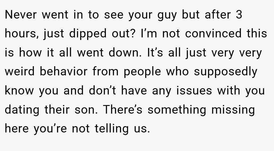 Never went in to see your guy but after 3 hours, just dipped out? I’m not convinced this is how it all went down. It’s all just very very weird behavior from people who supposedly know you and don’t have any issues with you dating their son. There’s something missing here you’re not telling us.