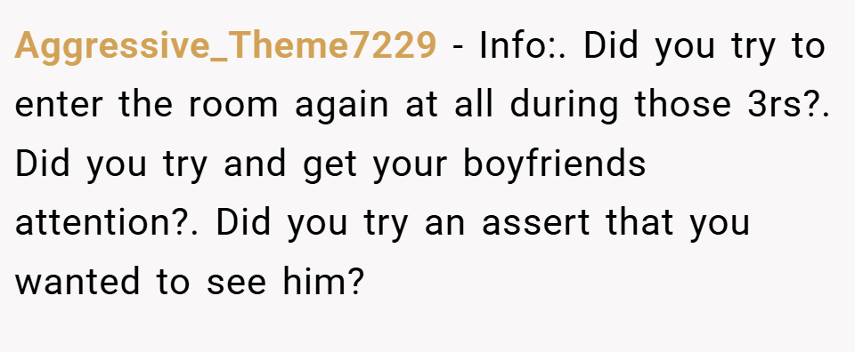 Aggressive_Theme7229 − Info:. Did you try to enter the room again at all during those 3rs?. Did you try and get your boyfriends attention?. Did you try an assert that you wanted to see him?