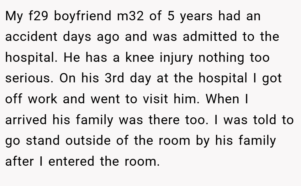My f29 boyfriend m32 of 5 years had an accident days ago and was admitted to the hospital. He has a knee injury nothing too serious. On his 3rd day at the hospital I got off work and went to visit him. When I arrived his family was there too. I was told to go stand outside of the room by his family after I entered the room.
